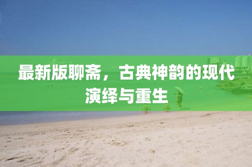 最新版聊齋，古典神韻的現(xiàn)代演繹與重生