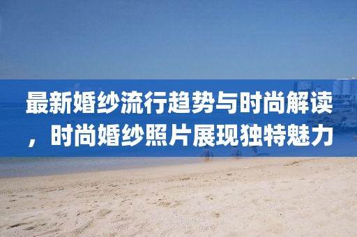 最新婚紗流行趨勢與時尚解讀，時尚婚紗照片展現(xiàn)獨特魅力