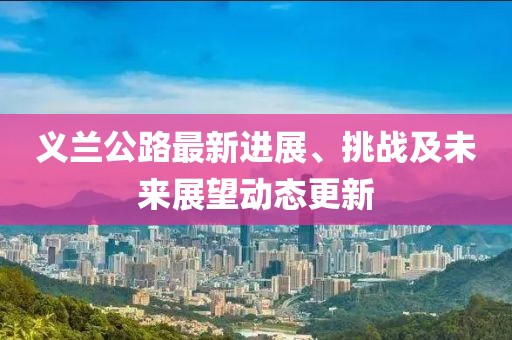 義蘭公路最新進(jìn)展、挑戰(zhàn)及未來展望動態(tài)更新