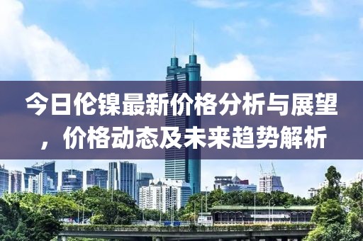 今日倫鎳最新價(jià)格分析與展望，價(jià)格動態(tài)及未來趨勢解析