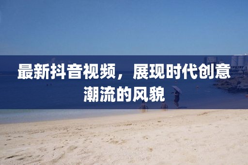 最新抖音視頻，展現(xiàn)時代創(chuàng)意潮流的風(fēng)貌