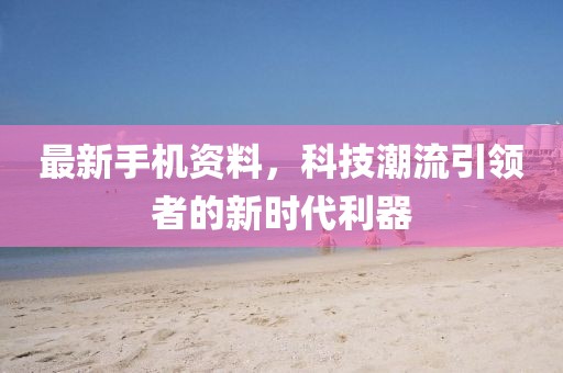 最新手機(jī)資料，科技潮流引領(lǐng)者的新時(shí)代利器