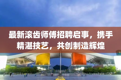 最新滾齒師傅招聘啟事，攜手精湛技藝，共創(chuàng)制造輝煌