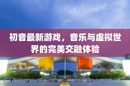 初音最新游戲，音樂與虛擬世界的完美交融體驗(yàn)