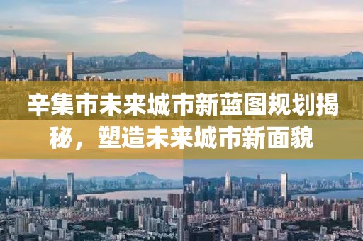 辛集市未來(lái)城市新藍(lán)圖規(guī)劃揭秘，塑造未來(lái)城市新面貌