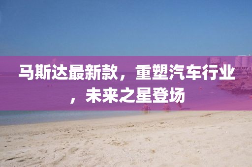 馬斯達最新款，重塑汽車行業(yè)，未來之星登場