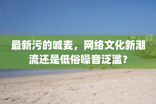 最新污的喊麥，網(wǎng)絡(luò)文化新潮流還是低俗噪音泛濫？