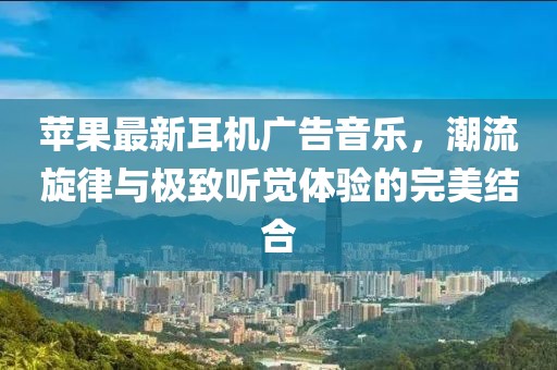 蘋(píng)果最新耳機(jī)廣告音樂(lè)，潮流旋律與極致聽(tīng)覺(jué)體驗(yàn)的完美結(jié)合