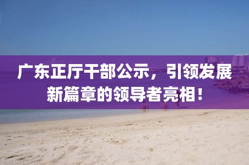 廣東正廳干部公示，引領(lǐng)發(fā)展新篇章的領(lǐng)導(dǎo)者亮相！