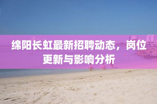綿陽長虹最新招聘動態(tài)，崗位更新與影響分析