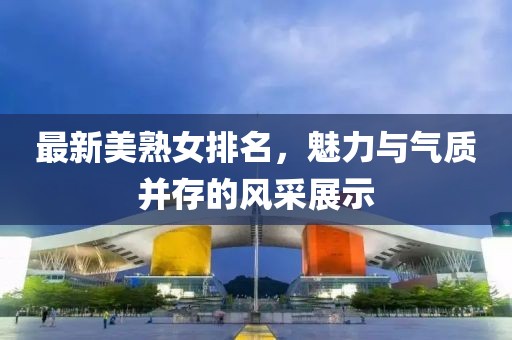最新美熟女排名，魅力與氣質(zhì)并存的風(fēng)采展示