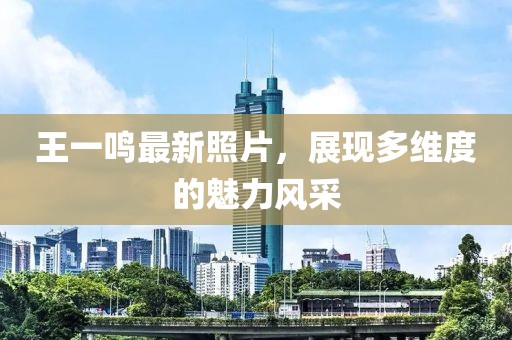 王一鳴最新照片，展現(xiàn)多維度的魅力風(fēng)采