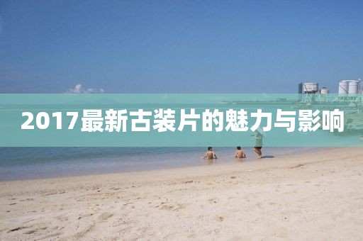 2017最新古裝片的魅力與影響