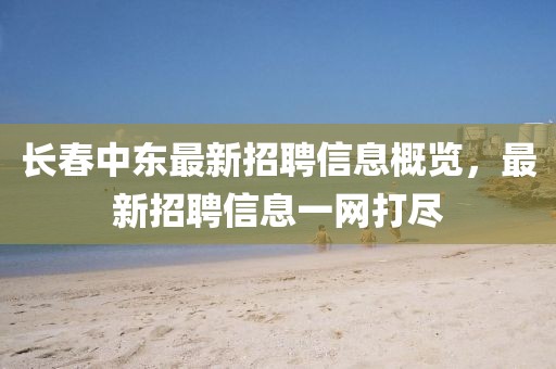 長春中東最新招聘信息概覽，最新招聘信息一網(wǎng)打盡