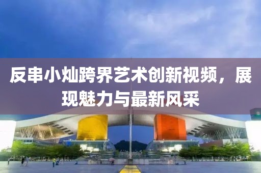 反串小燦跨界藝術(shù)創(chuàng)新視頻，展現(xiàn)魅力與最新風(fēng)采
