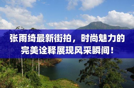 張雨綺最新街拍，時尚魅力的完美詮釋展現(xiàn)風采瞬間！