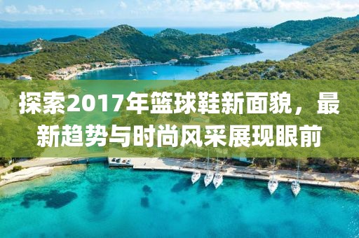 探索2017年籃球鞋新面貌，最新趨勢與時尚風采展現眼前