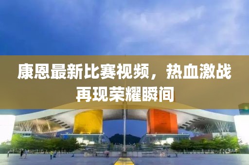 康恩最新比賽視頻，熱血激戰(zhàn)再現榮耀瞬間