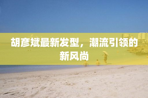 胡彥斌最新發(fā)型，潮流引領(lǐng)的新風(fēng)尚