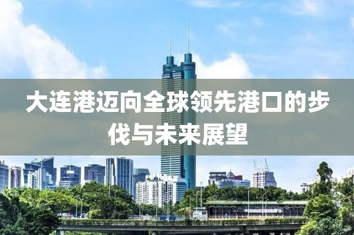 大連港邁向全球領(lǐng)先港口的步伐與未來展望