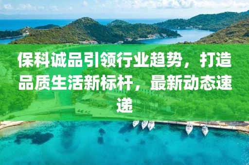 保科誠(chéng)品引領(lǐng)行業(yè)趨勢(shì)，打造品質(zhì)生活新標(biāo)桿，最新動(dòng)態(tài)速遞