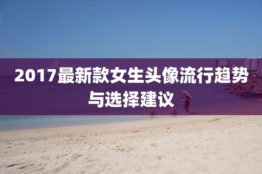 2017最新款女生頭像流行趨勢與選擇建議
