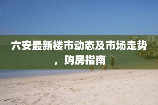 六安最新樓市動(dòng)態(tài)及市場走勢(shì)，購房指南