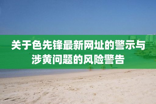 關于色先鋒最新網址的警示與涉黃問題的風險警告