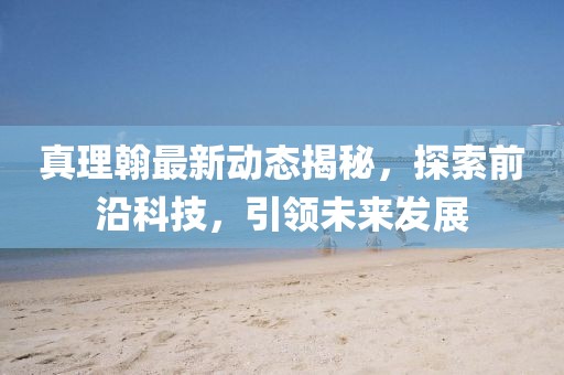 真理翰最新動(dòng)態(tài)揭秘，探索前沿科技，引領(lǐng)未來發(fā)展