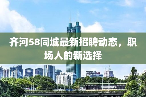 齊河58同城最新招聘動(dòng)態(tài)，職場(chǎng)人的新選擇