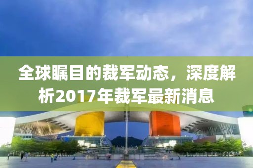 全球矚目的裁軍動態(tài)，深度解析2017年裁軍最新消息