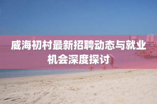 威海初村最新招聘動態(tài)與就業(yè)機(jī)會深度探討