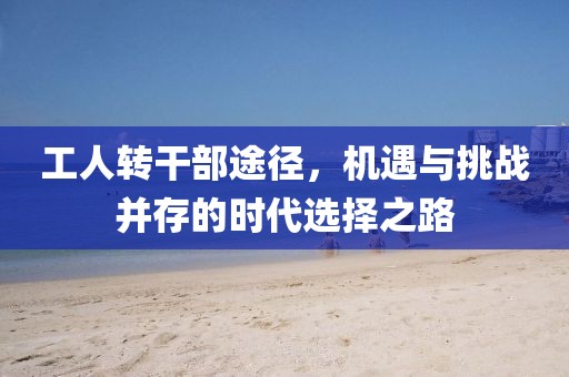 工人轉(zhuǎn)干部途徑，機(jī)遇與挑戰(zhàn)并存的時(shí)代選擇之路