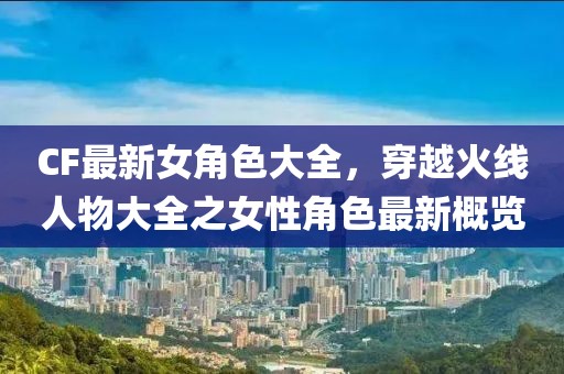 CF最新女角色大全，穿越火線人物大全之女性角色最新概覽