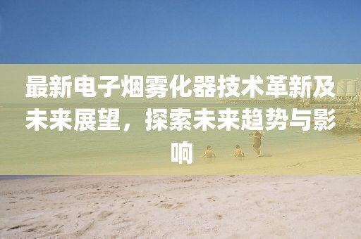 最新電子煙霧化器技術革新及未來展望，探索未來趨勢與影響