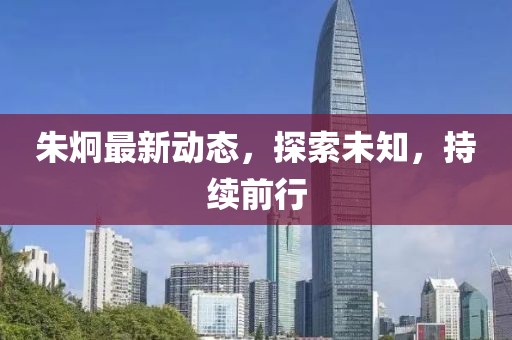 朱炯最新動(dòng)態(tài)，探索未知，持續(xù)前行