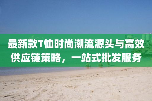 最新款T恤時(shí)尚潮流源頭與高效供應(yīng)鏈策略，一站式批發(fā)服務(wù)