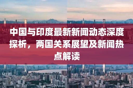 中國與印度最新新聞動態(tài)深度探析，兩國關(guān)系展望及新聞熱點解讀