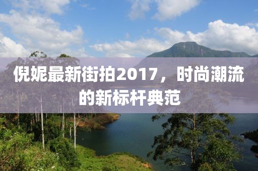 倪妮最新街拍2017，時(shí)尚潮流的新標(biāo)桿典范