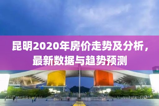 昆明2020年房價走勢及分析，最新數(shù)據(jù)與趨勢預(yù)測