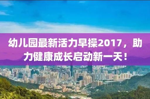 幼兒園最新活力早操2017，助力健康成長啟動新一天！