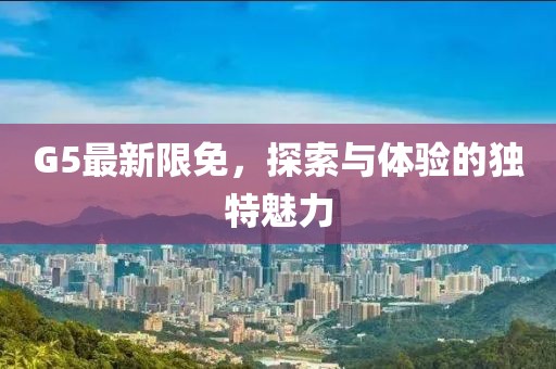 G5最新限免，探索與體驗(yàn)的獨(dú)特魅力