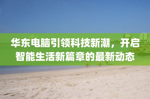 華東電腦引領(lǐng)科技新潮，開啟智能生活新篇章的最新動態(tài)
