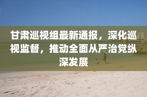 甘肅巡視組最新通報，深化巡視監(jiān)督，推動全面從嚴(yán)治黨縱深發(fā)展