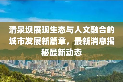 清泉壩展現(xiàn)生態(tài)與人文融合的城市發(fā)展新篇章，最新消息揭秘最新動(dòng)態(tài)