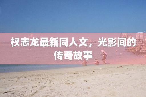 權(quán)志龍最新同人文，光影間的傳奇故事