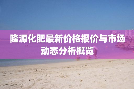 隆源化肥最新價格報價與市場動態(tài)分析概覽