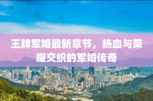 王牌軍婚最新章節(jié)，熱血與榮耀交織的軍婚傳奇