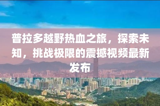 普拉多越野熱血之旅，探索未知，挑戰(zhàn)極限的震撼視頻最新發(fā)布