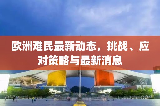 歐洲難民最新動(dòng)態(tài)，挑戰(zhàn)、應(yīng)對策略與最新消息